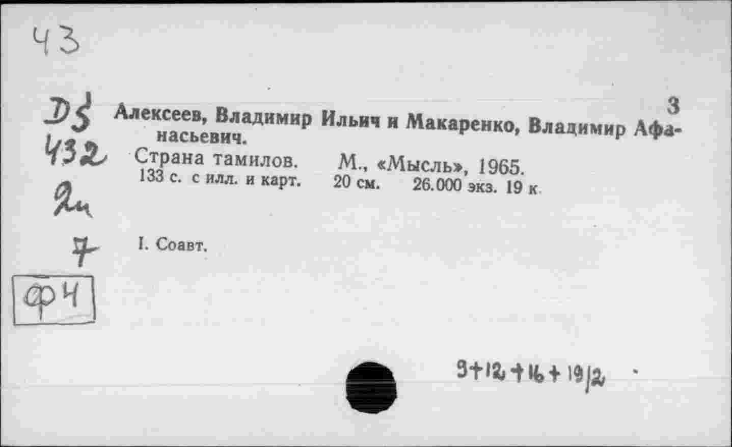 ﻿Алексеев, Владимир
насьевич.
Страна тамилов.
133 с. с илл. и карт.
Ильич и Макаренко, Владимир Афа-
М„ «Мысль>, 1965.
20 см. 26.000 экз. 19 к
I. Соавт.
